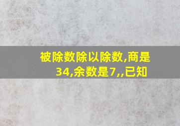 被除数除以除数,商是34,余数是7,,已知