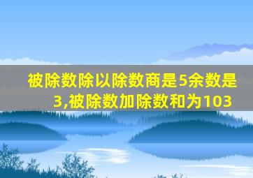 被除数除以除数商是5余数是3,被除数加除数和为103