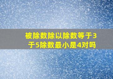 被除数除以除数等于3于5除数最小是4对吗