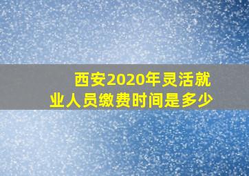 西安2020年灵活就业人员缴费时间是多少