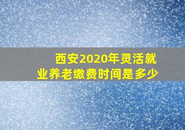 西安2020年灵活就业养老缴费时间是多少