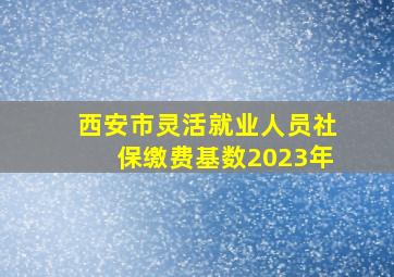 西安市灵活就业人员社保缴费基数2023年