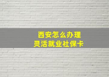 西安怎么办理灵活就业社保卡