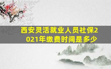 西安灵活就业人员社保2021年缴费时间是多少