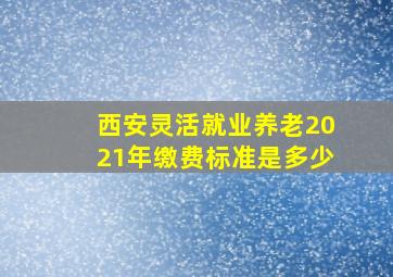 西安灵活就业养老2021年缴费标准是多少