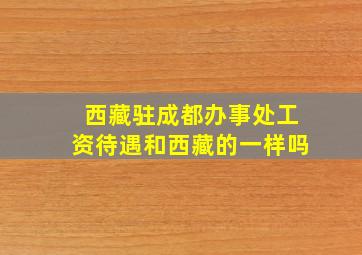 西藏驻成都办事处工资待遇和西藏的一样吗