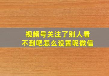 视频号关注了别人看不到吧怎么设置呢微信