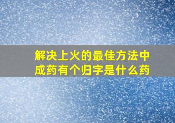 解决上火的最佳方法中成药有个归字是什么药