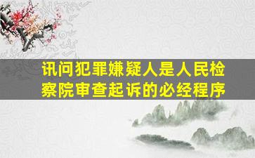 讯问犯罪嫌疑人是人民检察院审查起诉的必经程序