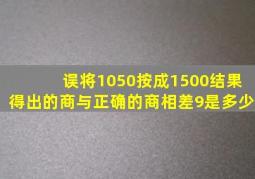 误将1050按成1500结果得出的商与正确的商相差9是多少