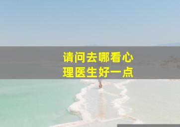 请问去哪看心理医生好一点