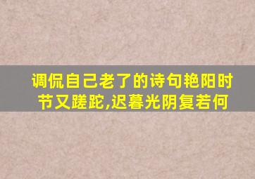 调侃自己老了的诗句艳阳时节又蹉跎,迟暮光阴复若何