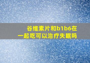 谷维素片和b1b6在一起吃可以治疗失眠吗