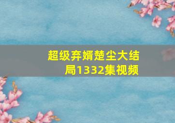 超级弃婿楚尘大结局1332集视频