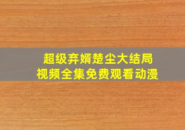 超级弃婿楚尘大结局视频全集免费观看动漫