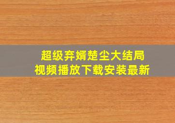 超级弃婿楚尘大结局视频播放下载安装最新