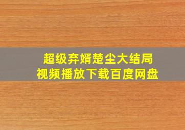 超级弃婿楚尘大结局视频播放下载百度网盘