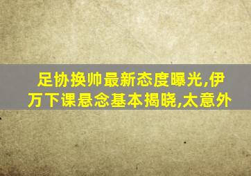 足协换帅最新态度曝光,伊万下课悬念基本揭晓,太意外