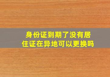 身份证到期了没有居住证在异地可以更换吗