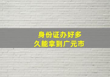 身份证办好多久能拿到广元市