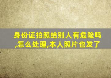 身份证拍照给别人有危险吗,怎么处理,本人照片也发了