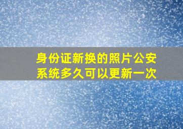 身份证新换的照片公安系统多久可以更新一次