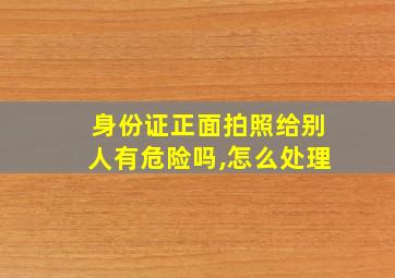 身份证正面拍照给别人有危险吗,怎么处理