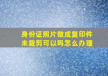 身份证照片做成复印件未裁剪可以吗怎么办理