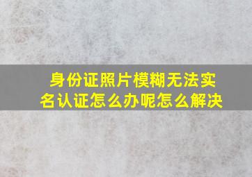 身份证照片模糊无法实名认证怎么办呢怎么解决