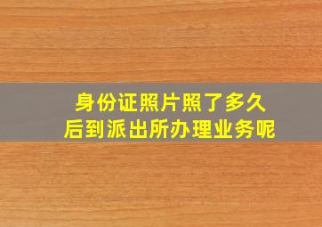 身份证照片照了多久后到派出所办理业务呢