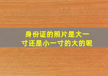 身份证的照片是大一寸还是小一寸的大的呢