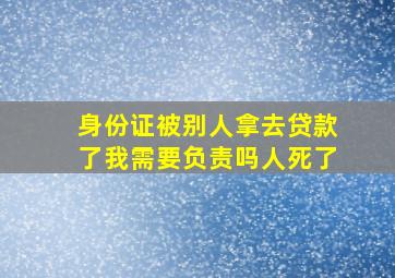 身份证被别人拿去贷款了我需要负责吗人死了