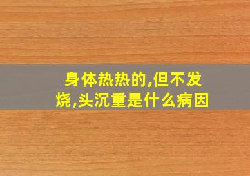 身体热热的,但不发烧,头沉重是什么病因