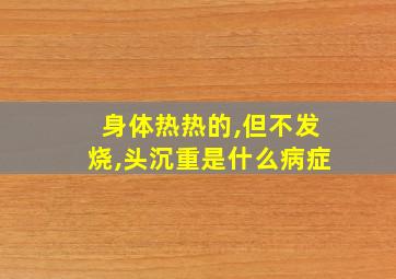 身体热热的,但不发烧,头沉重是什么病症