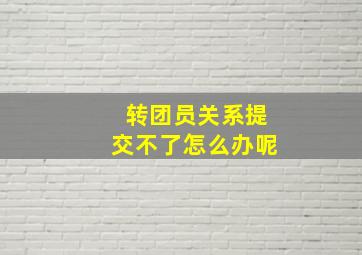 转团员关系提交不了怎么办呢