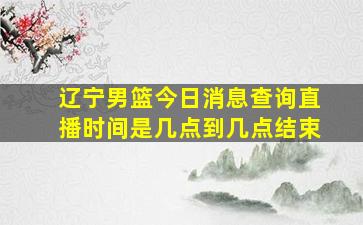 辽宁男篮今日消息查询直播时间是几点到几点结束