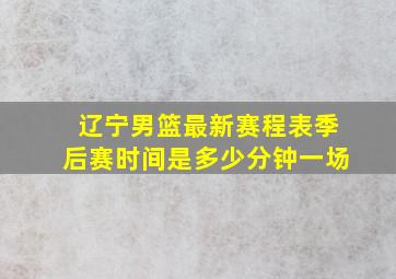 辽宁男篮最新赛程表季后赛时间是多少分钟一场