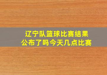 辽宁队篮球比赛结果公布了吗今天几点比赛