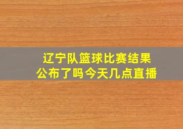 辽宁队篮球比赛结果公布了吗今天几点直播