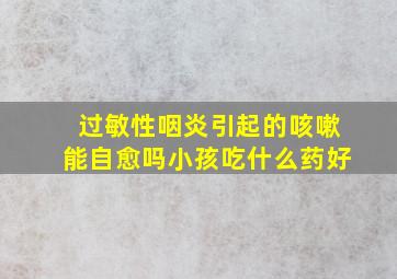 过敏性咽炎引起的咳嗽能自愈吗小孩吃什么药好