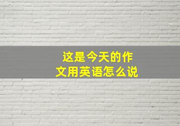 这是今天的作文用英语怎么说