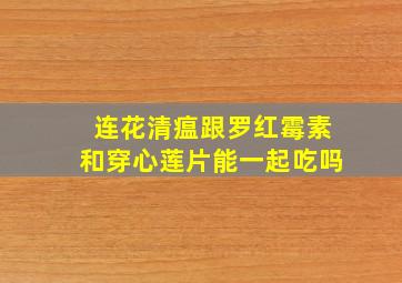 连花清瘟跟罗红霉素和穿心莲片能一起吃吗