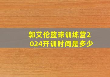 郭艾伦篮球训练营2024开训时间是多少