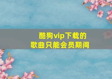 酷狗vip下载的歌曲只能会员期间