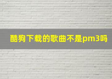 酷狗下载的歌曲不是pm3吗