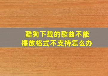 酷狗下载的歌曲不能播放格式不支持怎么办