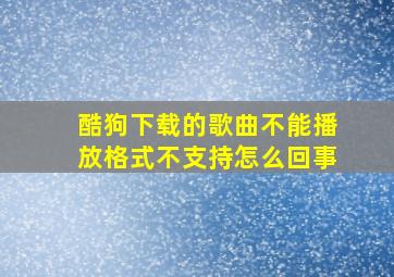 酷狗下载的歌曲不能播放格式不支持怎么回事