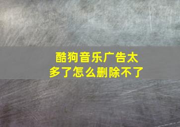 酷狗音乐广告太多了怎么删除不了