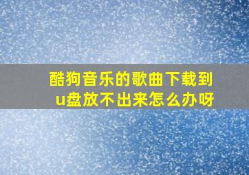 酷狗音乐的歌曲下载到u盘放不出来怎么办呀