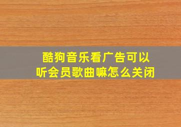 酷狗音乐看广告可以听会员歌曲嘛怎么关闭